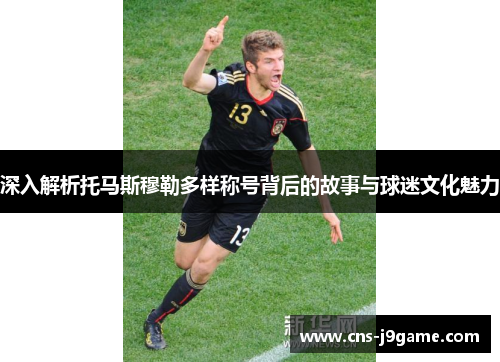 深入解析托马斯穆勒多样称号背后的故事与球迷文化魅力