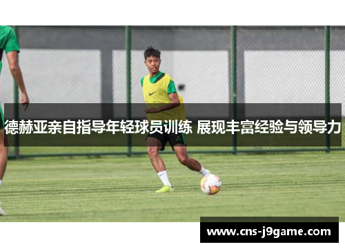 德赫亚亲自指导年轻球员训练 展现丰富经验与领导力 德赫亚亲自指导年轻球员训练 展现丰富经验与领导力