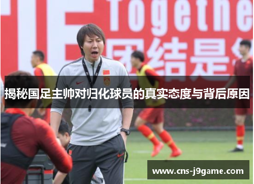 揭秘国足主帅对归化球员的真实态度与背后原因