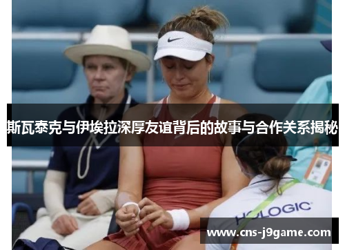 斯瓦泰克与伊埃拉深厚友谊背后的故事与合作关系揭秘 斯瓦泰克与伊埃拉深厚友谊背后的故事与合作关系揭秘