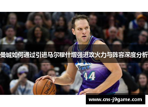 曼城如何通过引进马尔穆什增强进攻火力与阵容深度分析 曼城如何通过引进马尔穆什增强进攻火力与阵容深度分析