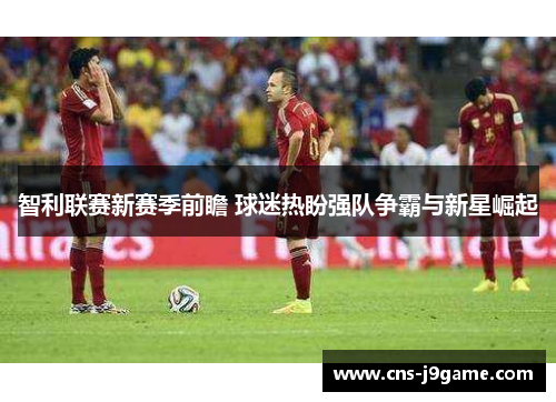 智利联赛新赛季前瞻 球迷热盼强队争霸与新星崛起