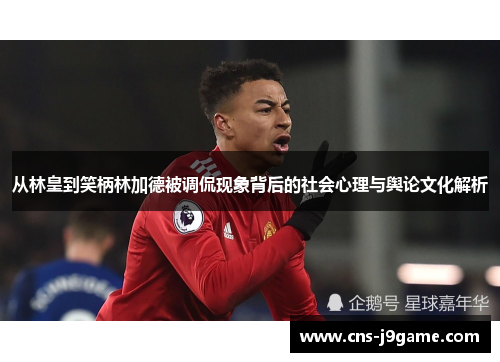 从林皇到笑柄林加德被调侃现象背后的社会心理与舆论文化解析 从林皇到笑柄林加德被调侃现象背后的社会心理与舆论文化解析