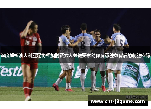 深度解析澳大利亚足协杯加时赛六大关键要素助你洞悉胜负背后的制胜密码