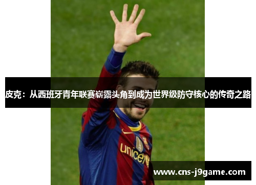皮克:从西班牙青年联赛崭露头角到成为世界级防守核心的传奇之路 皮克:从西班牙青年联赛崭露头角到成为世界级防守核心的传奇之路