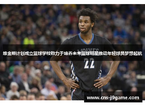 维金斯计划成立篮球学校致力于培养未来篮球明星推动年轻球员梦想起航