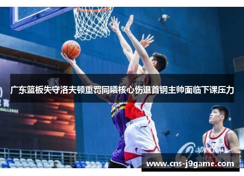 广东篮板失守洛夫顿重罚同曦核心伤退首钢主帅面临下课压力