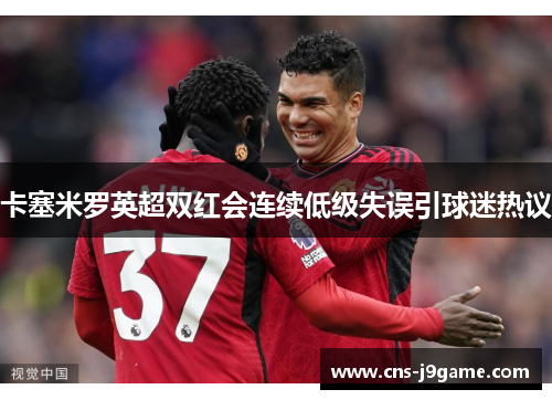 卡塞米罗英超双红会连续低级失误引球迷热议 卡塞米罗英超双红会连续低级失误引球迷热议