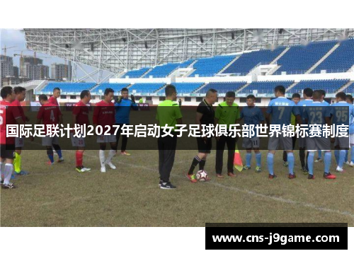 国际足联计划2027年启动女子足球俱乐部世界锦标赛制度