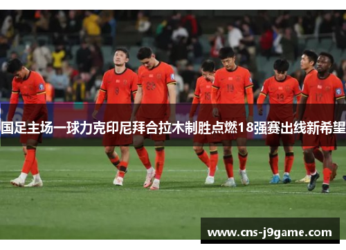 国足主场一球力克印尼拜合拉木制胜点燃18强赛出线新希望 国足主场一球力克印尼拜合拉木制胜点燃18强赛出线新希望