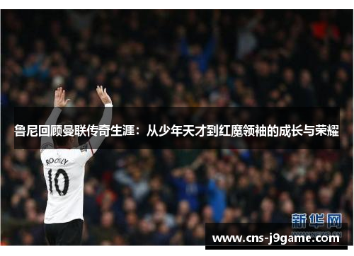 鲁尼回顾曼联传奇生涯：从少年天才到红魔领袖的成长与荣耀